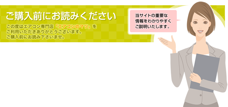 ご購入前にお読みください　この度はエアコン専門店「エアコンのマツ」をご利用いただきありがとうございます。ご購入前にお読み下さいませ。